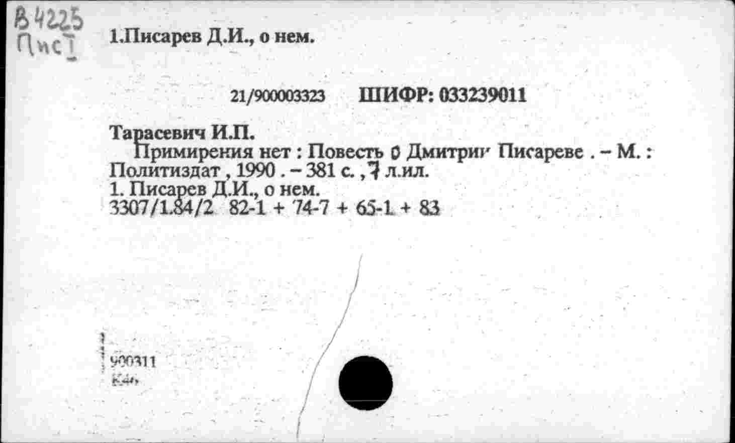 ﻿вть
1.Писарев Д.И., о нем.
21/900003323 ШИФР: 033239011
Тарасевич И.П.
Примирения нет : Повесть 0 Дмитрии Писареве .
Политиздат, 1990 . - 381 с. ,1 л.ил.
1. Писарев Д.И., о нем.
3307/1.84/2 82-1 + 74-7 + 65-1 + 83
-М.: